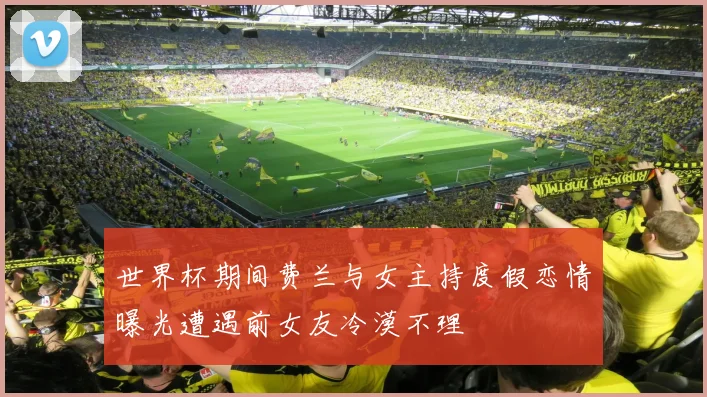 世界杯期间费兰与女主持度假恋情曝光遭遇前女友冷漠不理