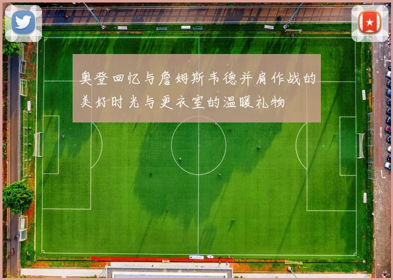 奥登回忆与詹姆斯韦德并肩作战的美好时光与更衣室的温暖礼物