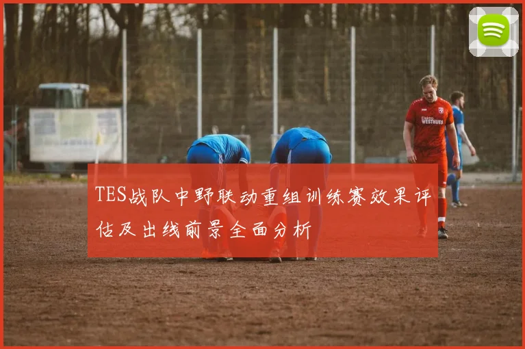 TES战队中野联动重组训练赛效果评估及出线前景全面分析