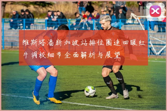 维斯塔潘新加坡站排位圈速回暖红牛调校细节全面解析与展望