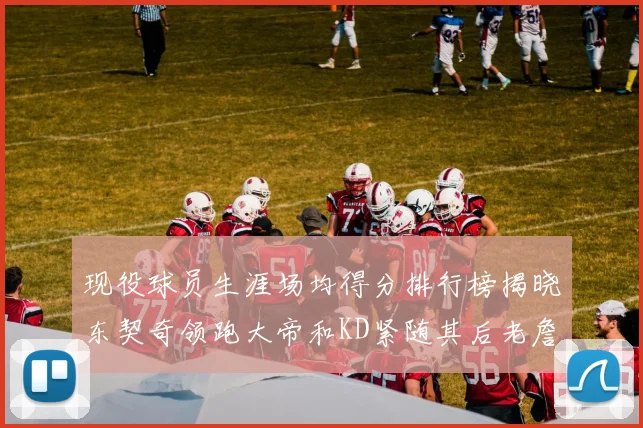 现役球员生涯场均得分排行榜揭晓东契奇领跑大帝和KD紧随其后老詹位居第四