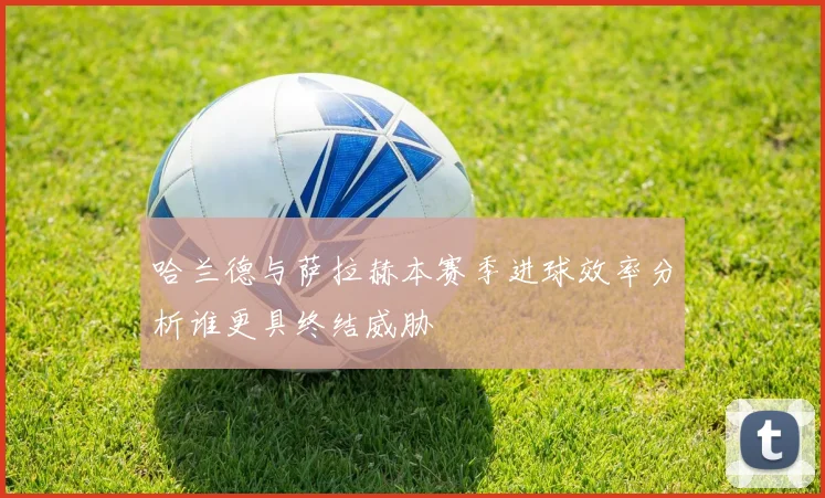 哈兰德与萨拉赫本赛季进球效率分析谁更具终结威胁
