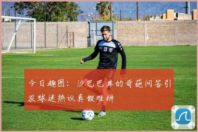 今日趣图：沙巴巴库的奇葩问答引发球迷热议真假难辨