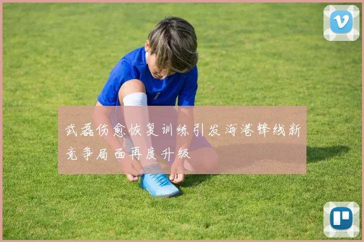 武磊伤愈恢复训练引发海港锋线新竞争局面再度升级