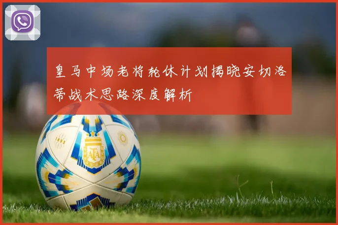 皇马中场老将轮休计划揭晓安切洛蒂战术思路深度解析